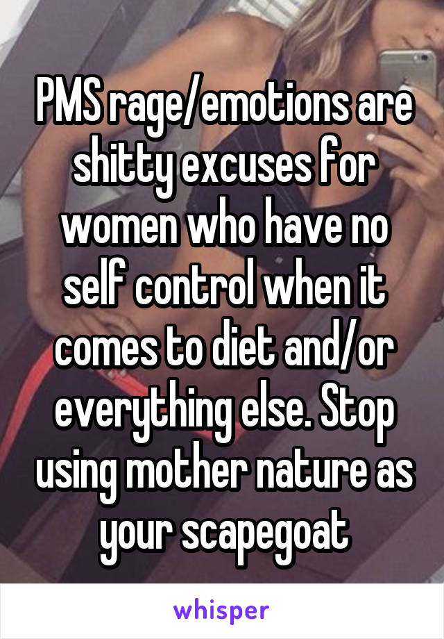 PMS rage/emotions are shitty excuses for women who have no self control when it comes to diet and/or everything else. Stop using mother nature as your scapegoat