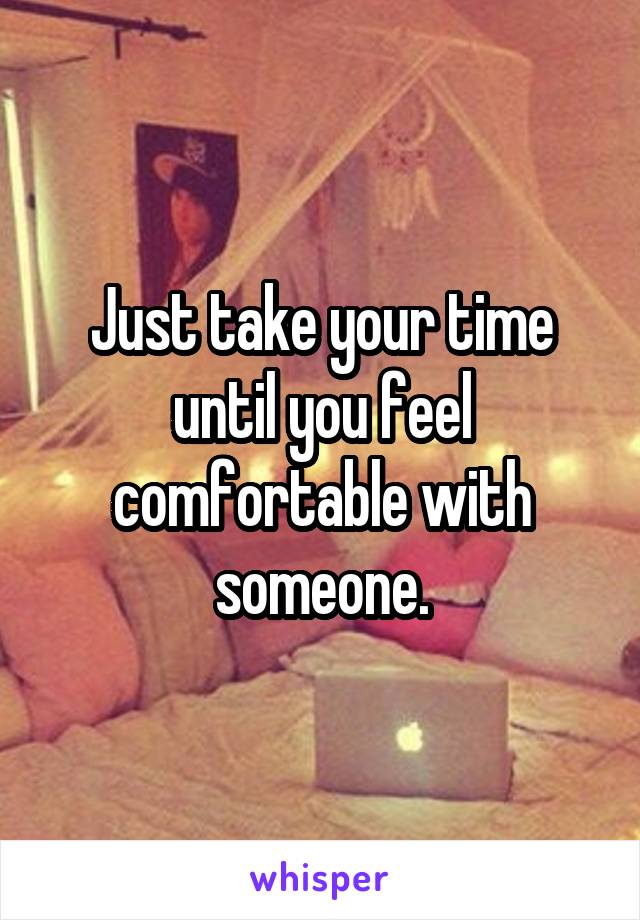 Just take your time until you feel comfortable with someone.