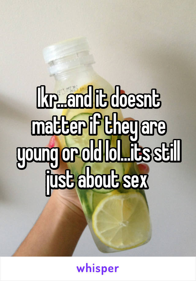 Ikr...and it doesnt matter if they are young or old lol...its still just about sex 