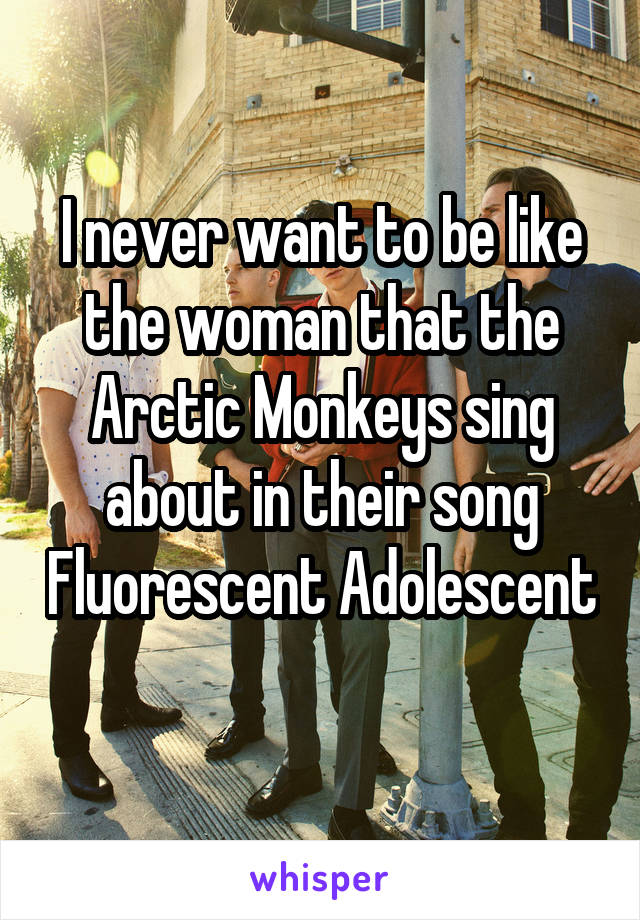 I never want to be like the woman that the Arctic Monkeys sing about in their song Fluorescent Adolescent 