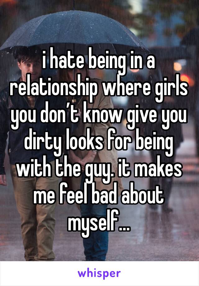 i hate being in a relationship where girls you don’t know give you dirty looks for being with the guy. it makes me feel bad about myself...
