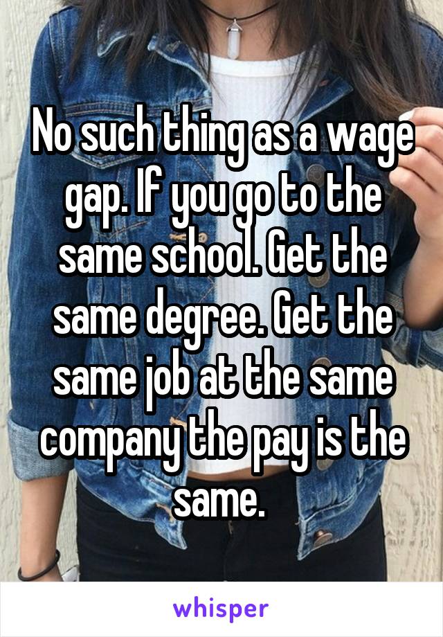 No such thing as a wage gap. If you go to the same school. Get the same degree. Get the same job at the same company the pay is the same. 