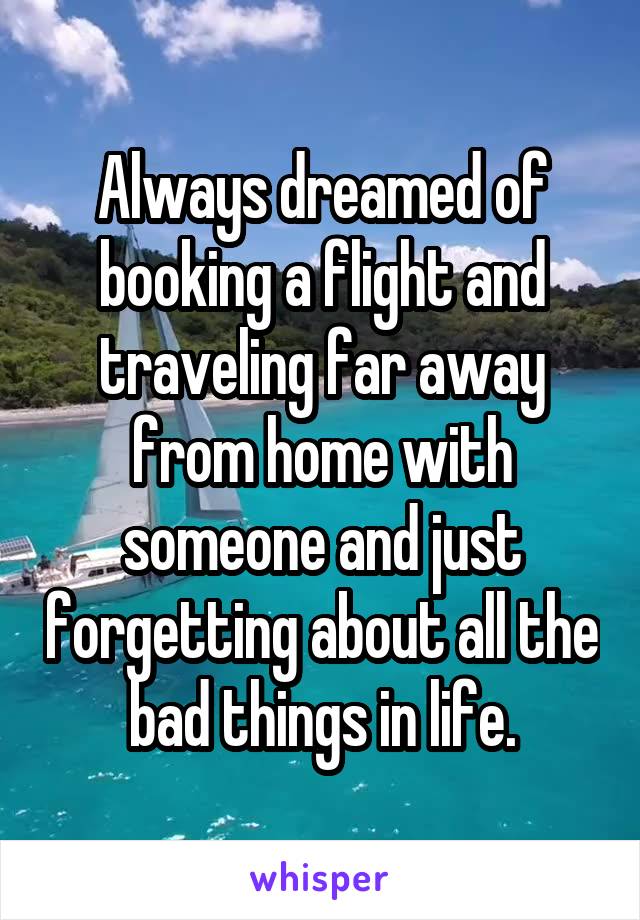 Always dreamed of booking a flight and traveling far away from home with someone and just forgetting about all the bad things in life.