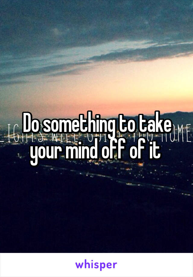 Do something to take your mind off of it 