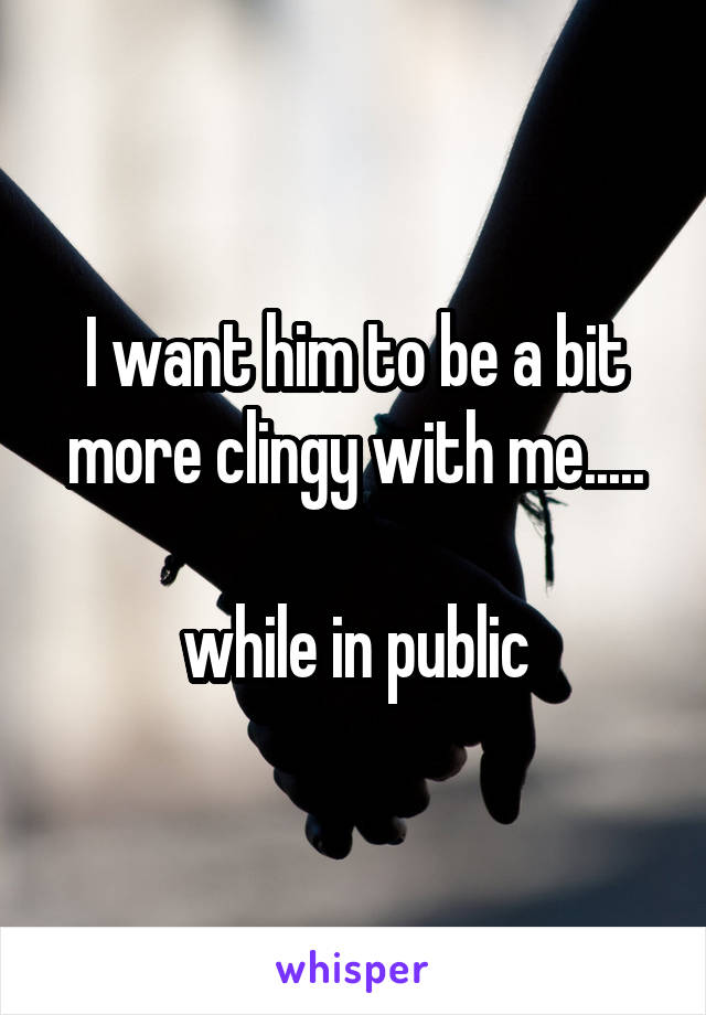 I want him to be a bit more clingy with me.....

while in public
