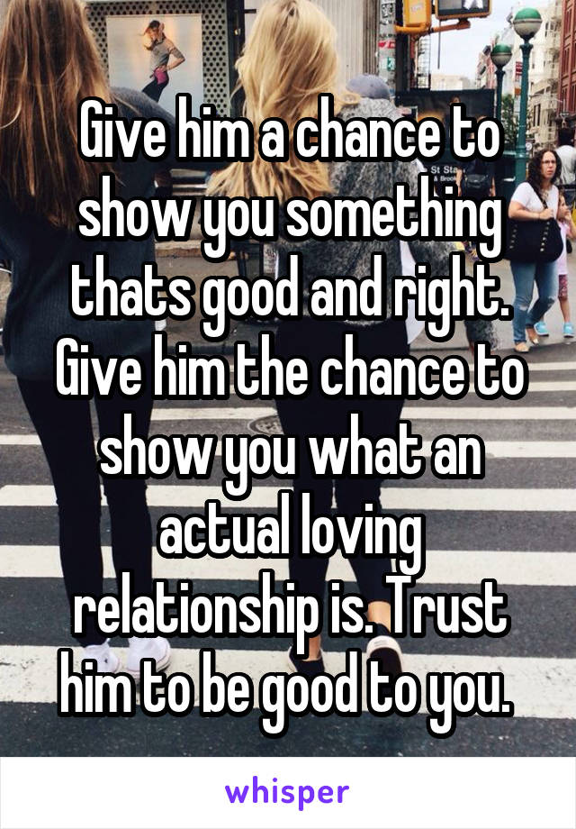 Give him a chance to show you something thats good and right. Give him the chance to show you what an actual loving relationship is. Trust him to be good to you. 