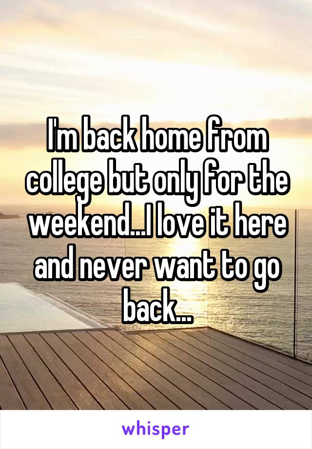 I'm back home from college but only for the weekend...I love it here and never want to go back...