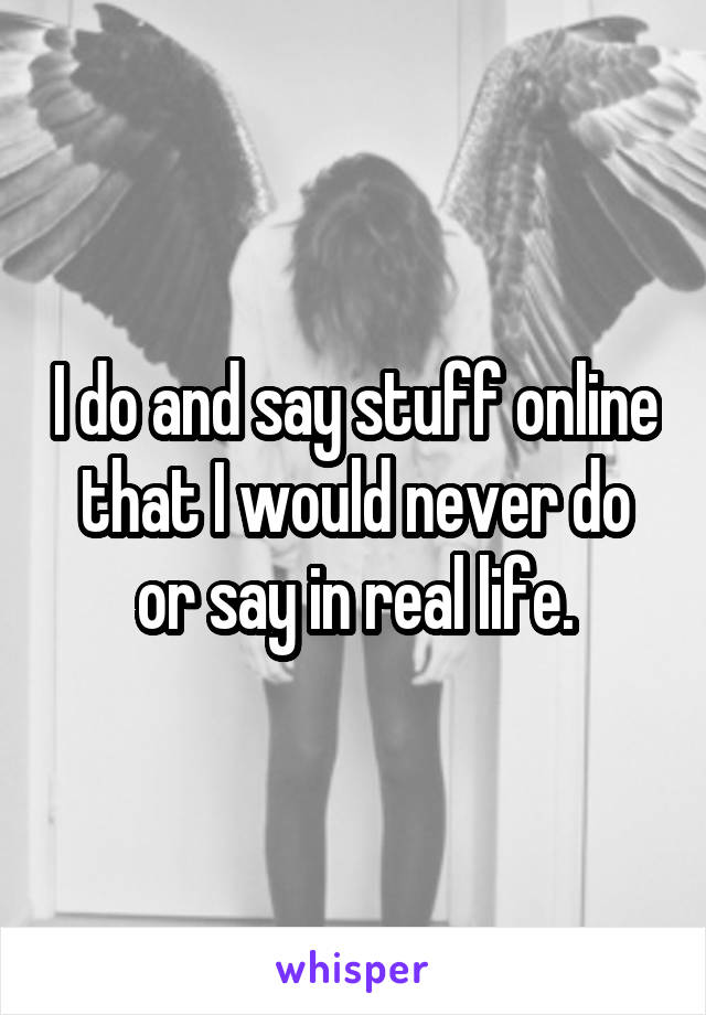 I do and say stuff online that I would never do or say in real life.