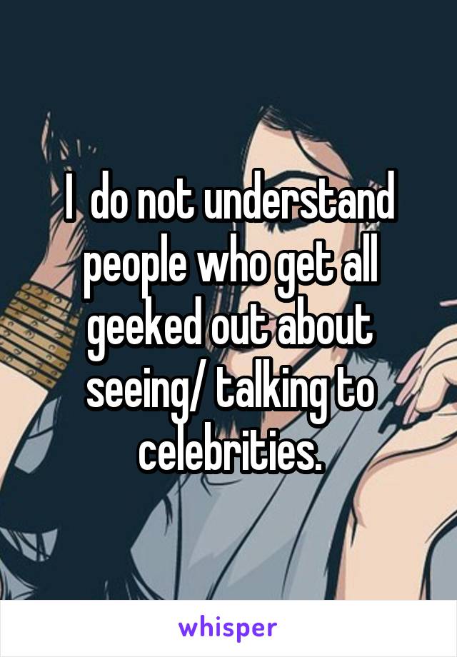 I  do not understand people who get all geeked out about seeing/ talking to celebrities.