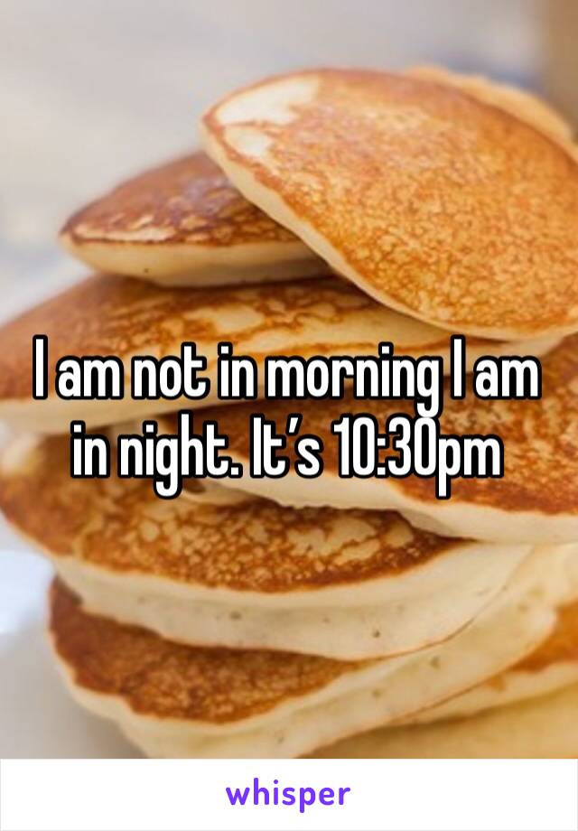 I am not in morning I am in night. It’s 10:30pm