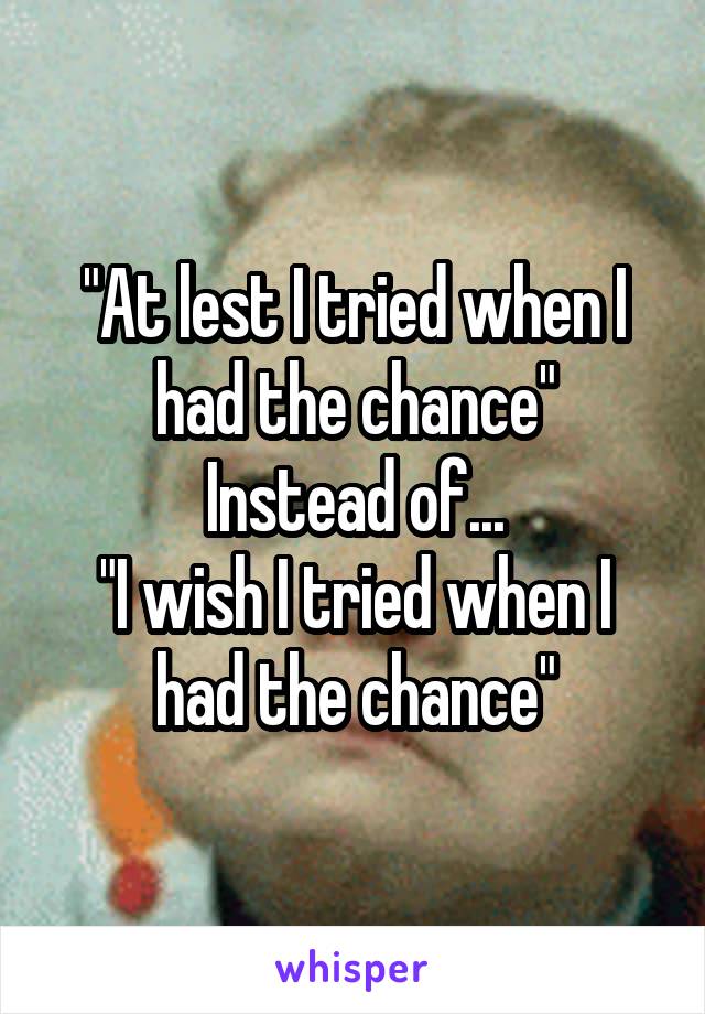 "At lest I tried when I had the chance"
Instead of...
"I wish I tried when I had the chance"