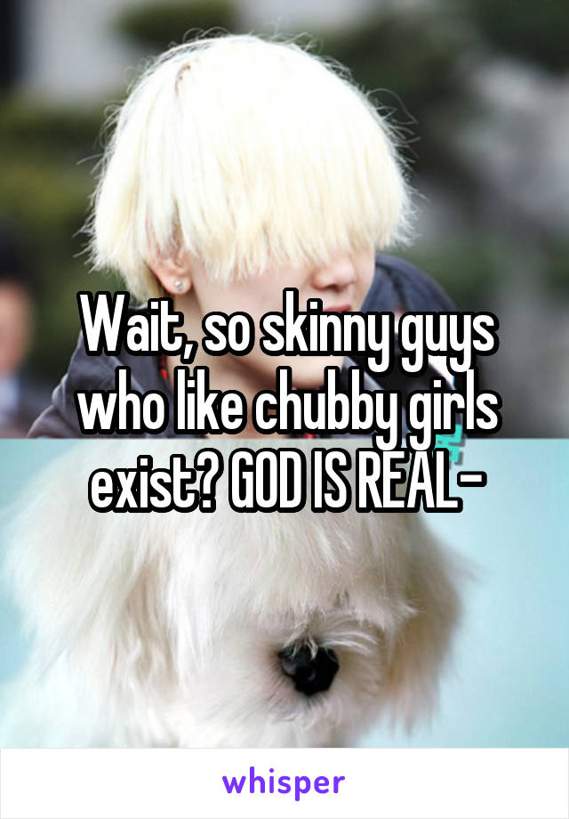 Wait, so skinny guys who like chubby girls exist? GOD IS REAL-