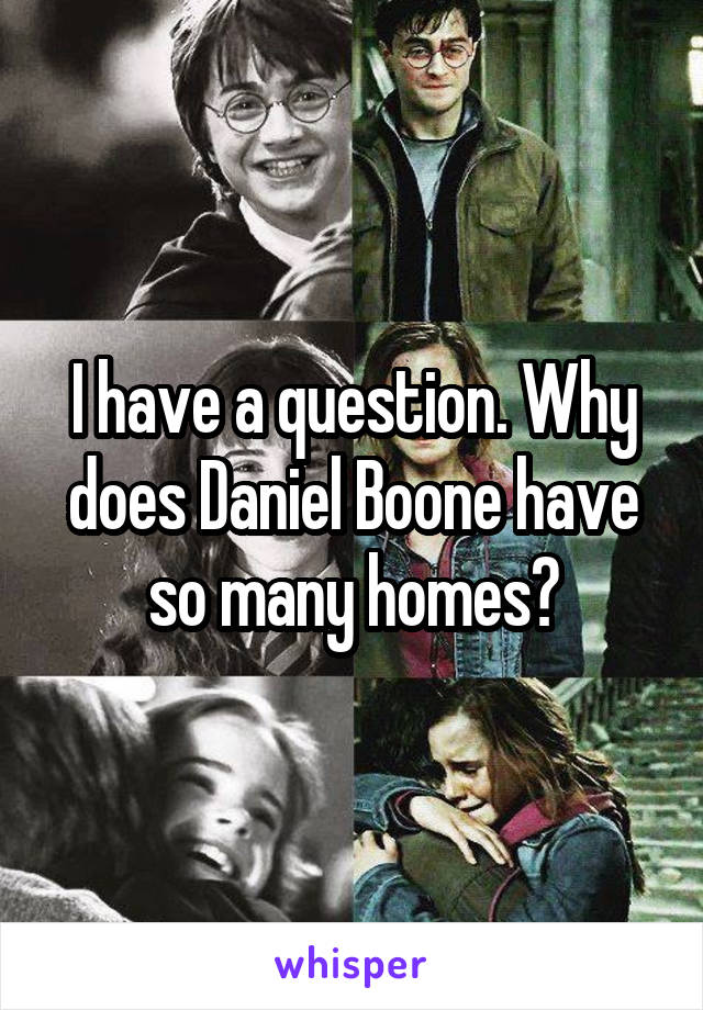 I have a question. Why does Daniel Boone have so many homes?