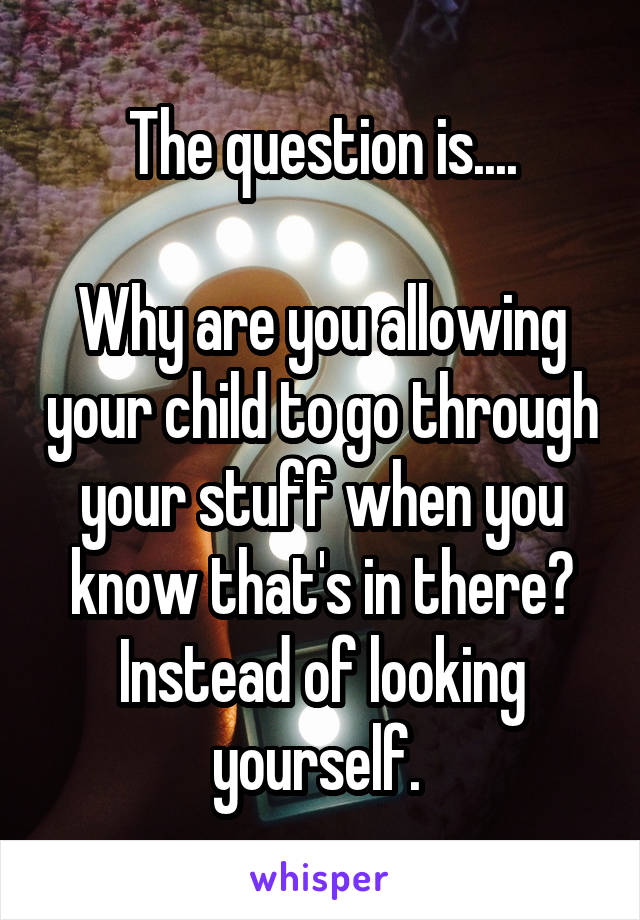 The question is....

Why are you allowing your child to go through your stuff when you know that's in there? Instead of looking yourself. 
