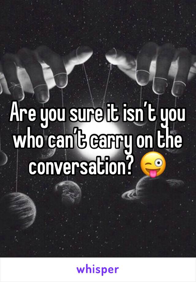 Are you sure it isn’t you who can’t carry on the conversation? 😜