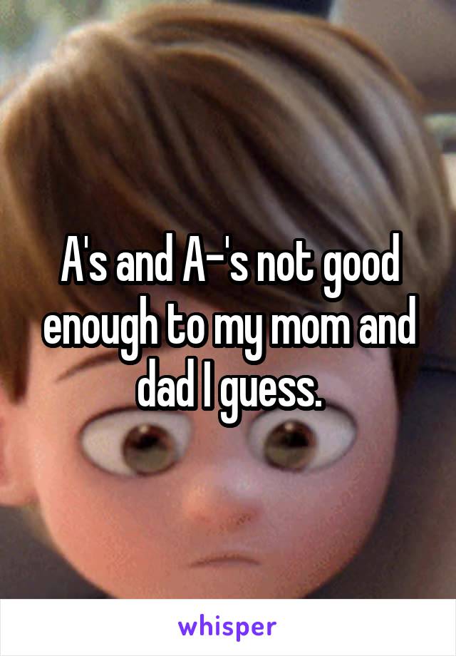 A's and A-'s not good enough to my mom and dad I guess.