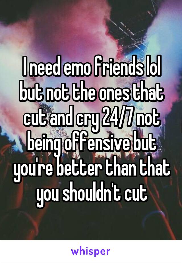 I need emo friends lol but not the ones that cut and cry 24/7 not being offensive but you're better than that you shouldn't cut