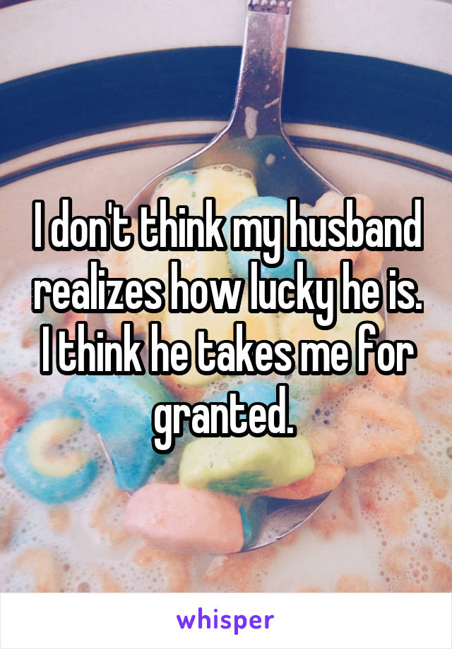 I don't think my husband realizes how lucky he is. I think he takes me for granted. 