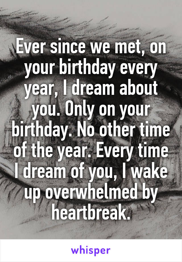 Ever since we met, on your birthday every year, I dream about you. Only on your birthday. No other time of the year. Every time I dream of you, I wake up overwhelmed by heartbreak.