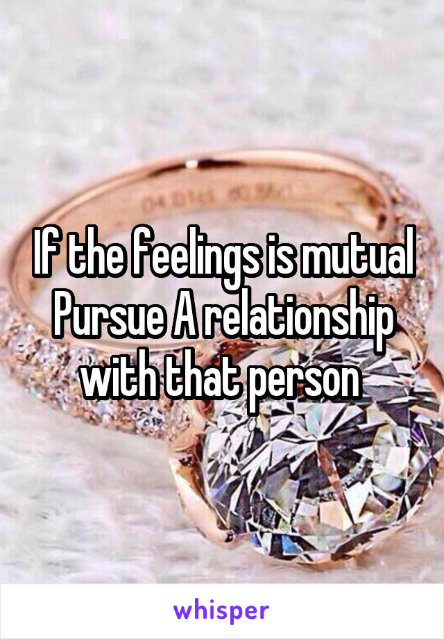 If the feelings is mutual Pursue A relationship with that person 
