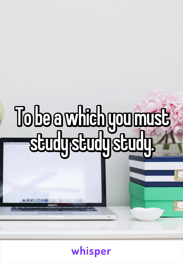 To be a which you must study study study.