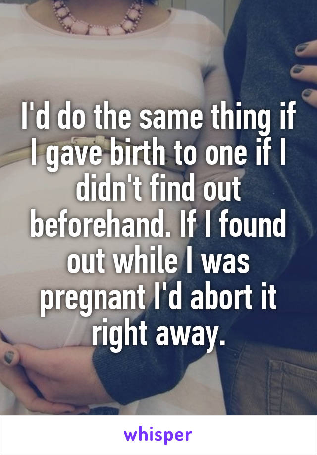 I'd do the same thing if I gave birth to one if I didn't find out beforehand. If I found out while I was pregnant I'd abort it right away.