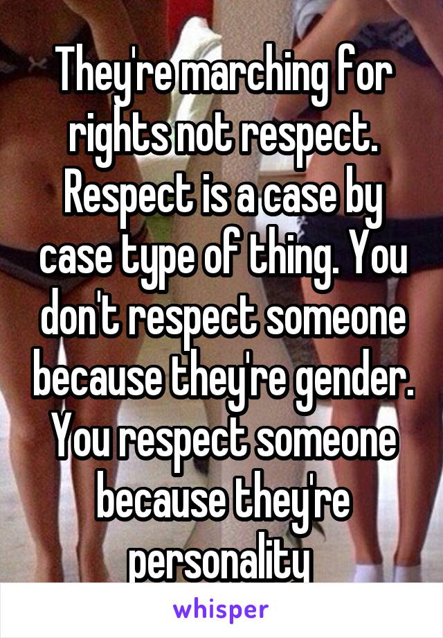 They're marching for rights not respect. Respect is a case by case type of thing. You don't respect someone because they're gender. You respect someone because they're personality 