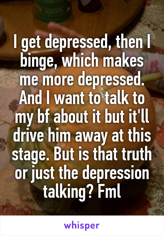 I get depressed, then I binge, which makes me more depressed. And I want to talk to my bf about it but it'll drive him away at this stage. But is that truth or just the depression talking? Fml