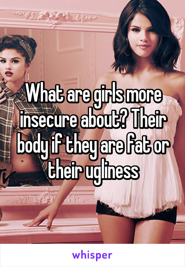 What are girls more insecure about? Their body if they are fat or their ugliness