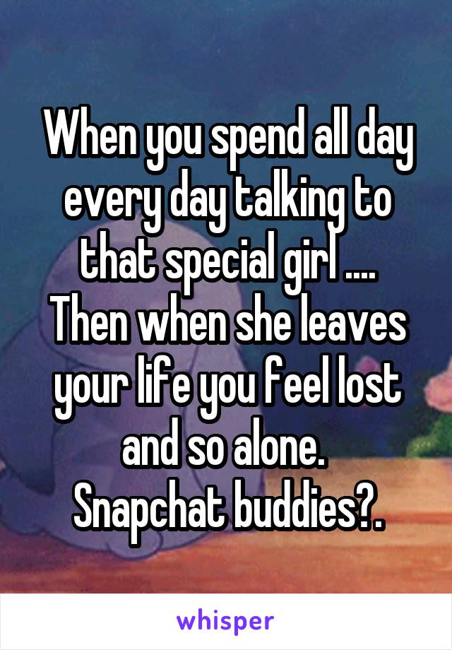 When you spend all day every day talking to that special girl ....
Then when she leaves your life you feel lost and so alone. 
Snapchat buddies?.