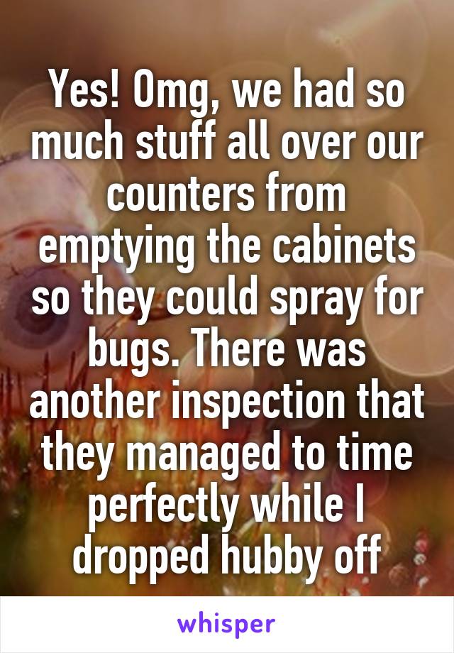 Yes! Omg, we had so much stuff all over our counters from emptying the cabinets so they could spray for bugs. There was another inspection that they managed to time perfectly while I dropped hubby off