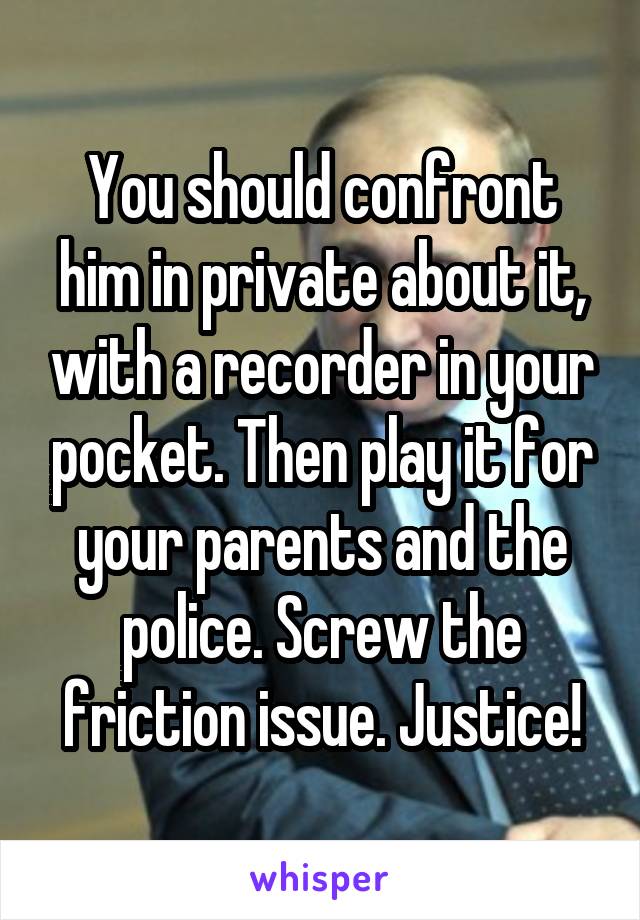You should confront him in private about it, with a recorder in your pocket. Then play it for your parents and the police. Screw the friction issue. Justice!