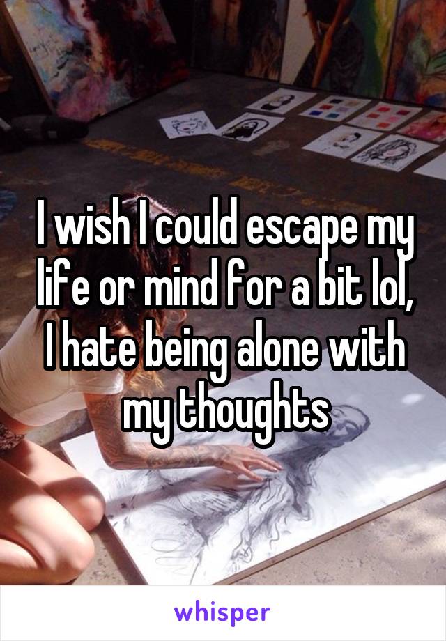 I wish I could escape my life or mind for a bit lol, I hate being alone with my thoughts