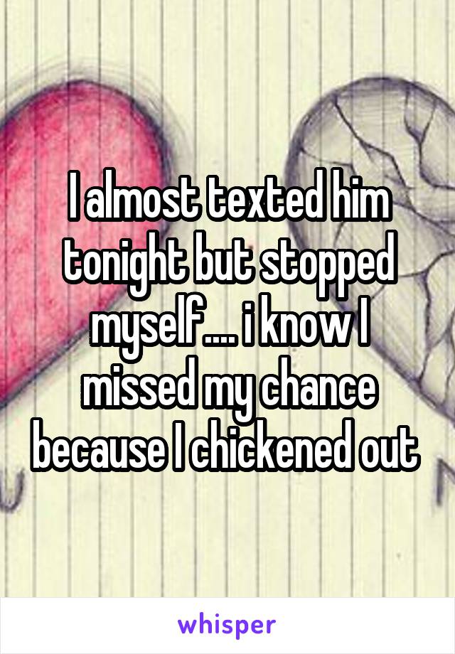 I almost texted him tonight but stopped myself.... i know I missed my chance because I chickened out 