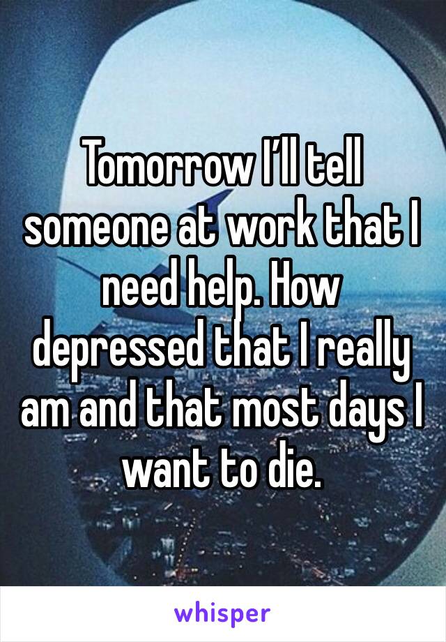 Tomorrow I’ll tell someone at work that I need help. How depressed that I really am and that most days I want to die.