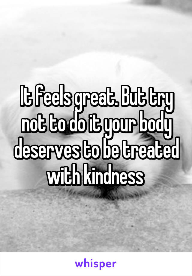 It feels great. But try not to do it your body deserves to be treated with kindness 