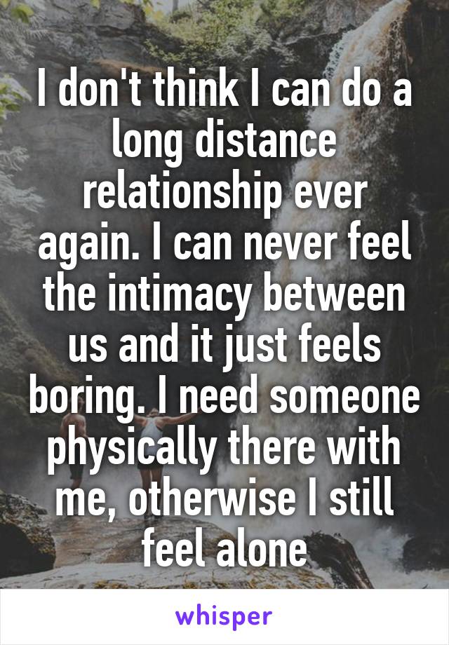 I don't think I can do a long distance relationship ever again. I can never feel the intimacy between us and it just feels boring. I need someone physically there with me, otherwise I still feel alone