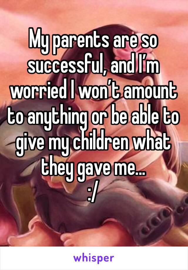 My parents are so successful, and I’m worried I won’t amount to anything or be able to give my children what they gave me...
:/