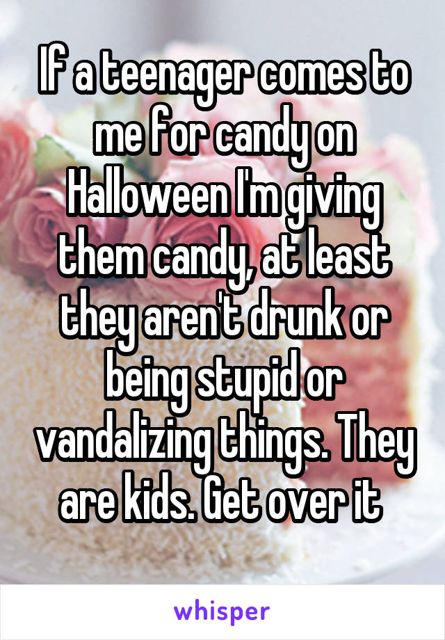 If a teenager comes to me for candy on Halloween I'm giving them candy, at least they aren't drunk or being stupid or vandalizing things. They are kids. Get over it 

