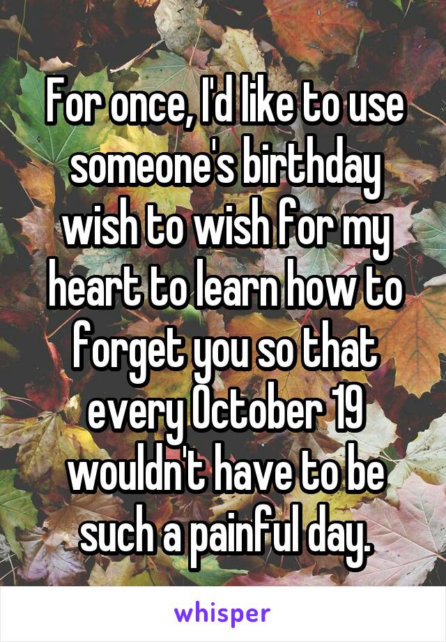 For once, I'd like to use someone's birthday wish to wish for my heart to learn how to forget you so that every October 19 wouldn't have to be such a painful day.
