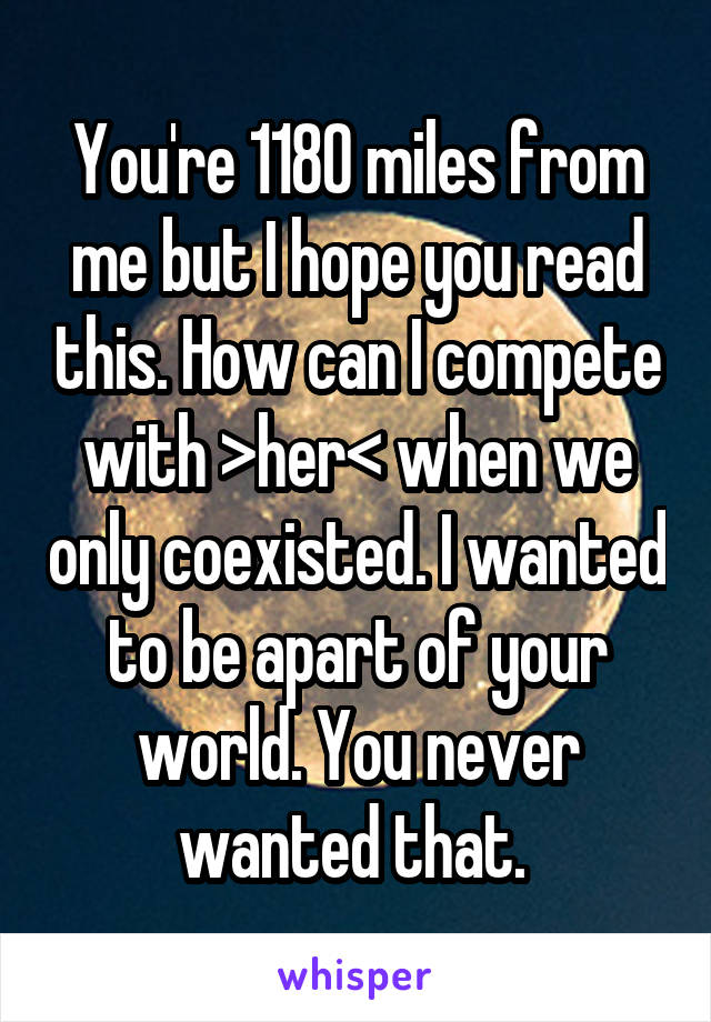 You're 1180 miles from me but I hope you read this. How can I compete with >her< when we only coexisted. I wanted to be apart of your world. You never wanted that. 