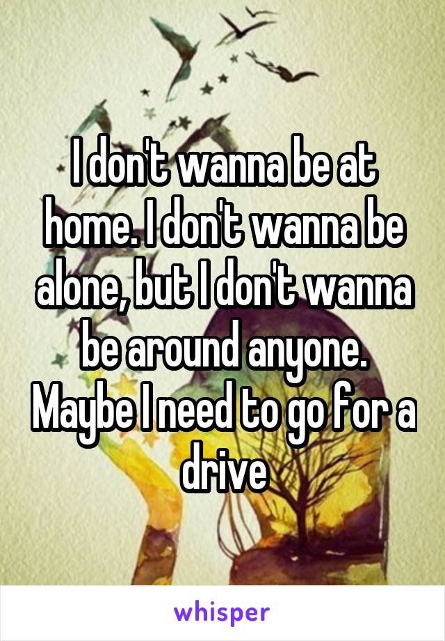 I don't wanna be at home. I don't wanna be alone, but I don't wanna be around anyone. Maybe I need to go for a drive