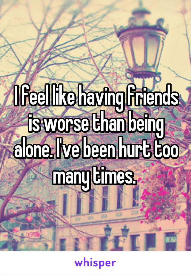 I feel like having friends is worse than being alone. I've been hurt too many times. 