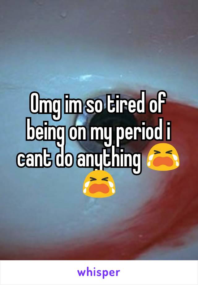 Omg im so tired of being on my period i cant do anything 😭😭