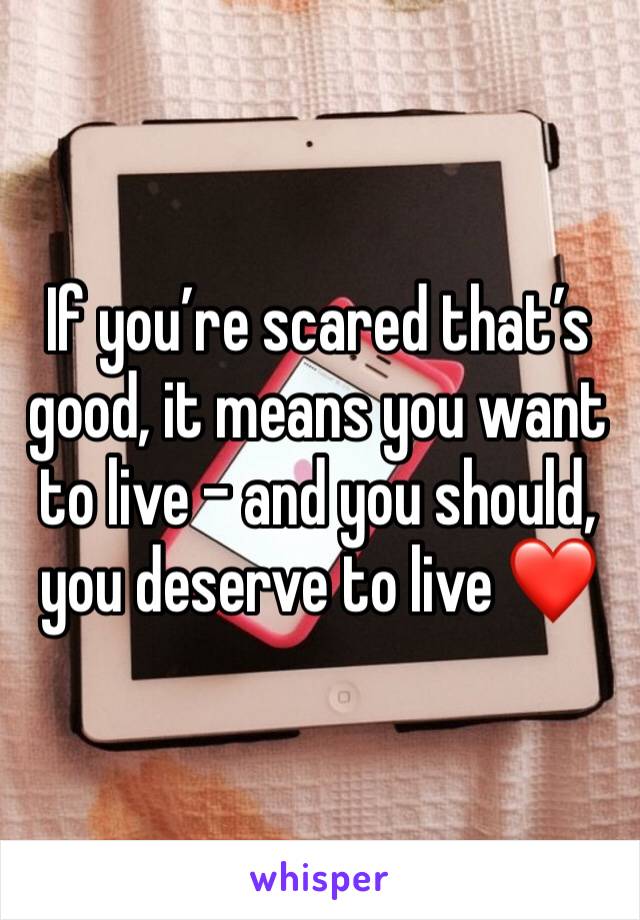 If you’re scared that’s good, it means you want to live - and you should, you deserve to live ❤️