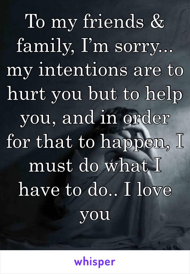 To my friends & family, I’m sorry... my intentions are to hurt you but to help you, and in order for that to happen, I must do what I have to do.. I love you 