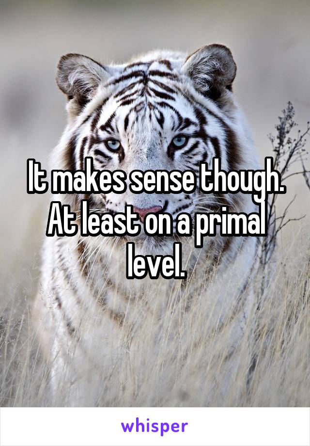 It makes sense though. At least on a primal level.