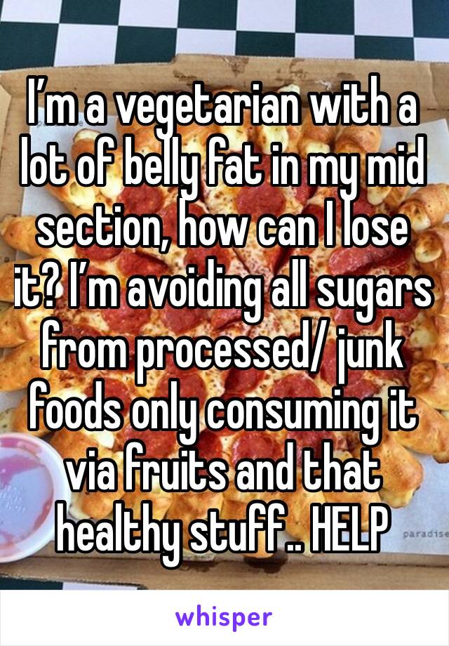I’m a vegetarian with a lot of belly fat in my mid section, how can I lose it? I’m avoiding all sugars from processed/ junk foods only consuming it via fruits and that healthy stuff.. HELP