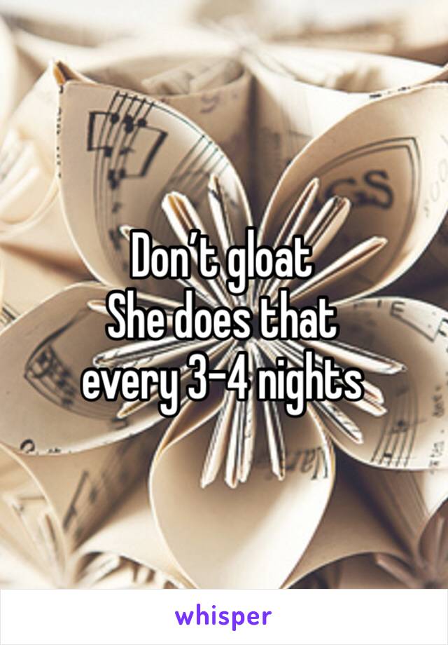 Don’t gloat
She does that 
every 3-4 nights 