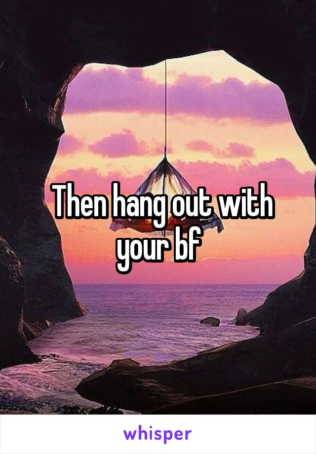  Then hang out with your bf